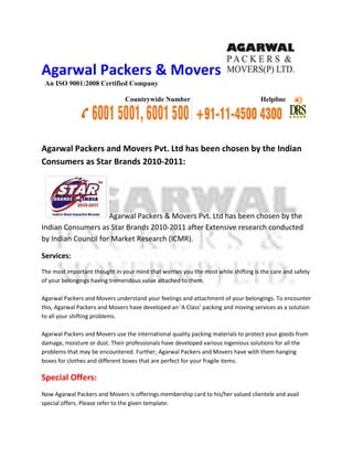 Agarwal Packers & Movers
 An ISO 9001:2008 Certified Company

                                Countrywide Number                                  Helpline




Agarwal Packers and Movers Pvt Ltd has been chosen by the Indian
                           Pvt.
Consumers as Star Brands 2010
                         2010-2011:




                     Agarwal Packers & Movers Pvt Ltd has been chosen by the
                                              Pvt.
Indian Consumers as Star Brands 2010 2011 after Extensive research conducted
                                 2010-2011
by Indian Council for Market Research (ICMR).

Services:
The most important thought in your mind that worries you the most while shifting is the care and safety
of your belongings having tremendous value attached to them.

Agarwal Packers and Movers understand your feelings and attachment of your belonging To encounter
                                                                            belongings.
this, Agarwal Packers and Movers have developed an ‘A Class’ packing and moving services as a solution
to all your shifting problems.

Agarwal Packers and Movers use the international quality packing materials to protect your goods from
damage, moisture or dust. Their professionals have developed various ingenious solutions for all the
  mage,
problems that may be encountered. Further, Agarwal Packers and Movers have with them hanging
boxes for clothes and different boxes that are perfect for your fragile items.

Special Offers:
Now Agarwal Packers and Movers is offerings membership card to his/her valued clientele and avail
special offers. Please refer to the given template:
 