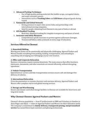 2. Advanced Packing Techniques
o Use of high-quality packing materials like bubble wraps, corrugated sheets,
and water-resistant cartons.
o Innovations such as Trucking Cubes and LED boxes safeguard goods during
transit.
3. Nationwide and Global Network
o Strong presence in major cities across India and partnerships with
international moving companies.
o Ideal for people relocating from Chennai to any part of India or abroad.
4. GPS-Enabled Tracking
o Real-time shipment tracking for complete transparency and peace of mind.
5. Insurance and Safety Measures
o Comprehensive goods insurance to protect against unforeseen damages.
o Trained staff follow safety protocols at every stage of relocation.
Services Offered in Chennai
1. Household Shifting
Moving your home can be emotionally and physically challenging. Agarwal Packers and
Movers handle everything from packing, loading, transportation, and unloading to
unpacking and arranging your belongings at your new location.
2. Office and Corporate Relocation
Business relocations require minimal downtime. The team ensures that office furniture,
electronics, documents, and other essentials are moved efficiently without disrupting
operations.
3. Vehicle Transportation
Specialized car carriers and bike transportation services ensure safe and damage-free
delivery of vehicles.
4. International Relocation
From documentation to customs clearance and overseas delivery, Agarwal Packers and
Movers offer complete end-to-end global moving services.
5. Storage and Warehousing
Secure and climate-controlled storage facilities in Chennai are available for short-term and
long-term needs.
Why Chennai Chooses Agarwal Packers and Movers
Chennai’s diverse population — from IT professionals in OMR and Velachery to families in
Anna Nagar and Adyar — relies on Agarwal Packers and Movers for their relocation needs.
The company’s commitment to timely delivery, transparent pricing, and personalized
service has earned them loyal customers and glowing testimonials.
 