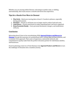 Whether you are moving within Chennai, relocating to another state, or shifting
internationally, their team ensures a smooth and stress-free experience.
Tips for a Hassle-Free Move in Chennai
1. Plan Early – Book your moving date at least 2–3 weeks in advance, especially
during peak seasons.
2. Declutter – Donate or sell items you no longer need to reduce load and costs.
3. Label Boxes – Clearly mark boxes to make unpacking faster and more organized.
4. Keep Essentials Handy – Carry personal documents, chargers, and medications
with you.
Conclusion
Relocating doesn’t have to be overwhelming. With Agarwal Packers and Movers in
Chennai, you get the assurance of a professional team, cutting-edge packing solutions, and
a customer-first approach. Their years of experience, nationwide network, and
commitment to quality make them the perfect relocation partner for individuals, families,
and businesses.
If you’re planning a move in or from Chennai, trust Agarwal Packers and Movers to turn
the challenge of relocation into a seamless journey.
 