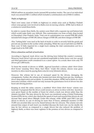 10 of 20 IIMA/PROD0305
INR 60 million on secondary trucks (around 80 secondary trucks). The cost of an individual
truck was around INR 1.1 million which included a customization cost of INR 0.1 million.
Thefts on highways
There were many cases of thefts on highways in certain areas such as Madhya Pradesh
where some groups were involved in thefts even on moving vehicles. APML had to think of
a solution to curtail these thefts.
In order to counter these thefts, the carriers were fitted with a separate top and bottom lock
which would make thefts very difficult. This customization was done at body shop located
in Ghaziabad, Uttar Pradesh, India. Total cost of customization was around INR 400 which
included bolt charges of INR 100, labour charges of INR 100, and sheet charges of INR 200.
Also, ‘lashing belts’ were used at the back of trucks in order to securely hold the goods and
prevent any accident to the worker while unloading. While the cost of each belt was INR 90,
there were 12 belts required for a single truck making the total customization cost for a
single truck to be INR 1,080.
Driver exhaustion and lack of motivation
According to Agarwal, truck driver was the driving force behind the country’s economy.
However, truck driver’s job was not considered respectable in India; hence very few second
and third generation youth considered it as a career option. As a result, there were only 770
drivers per 1,000 trucks.
To boost the morale of drivers in APML, Agarwal launched a scheme called ‘Khub Chalao
Khub Kamao’ meaning ‘Drive More, Earn More.’ Under this scheme, drivers were given
incentive to drive more by paying them extra for every kilometre driven.
However, this scheme led to use of increased speed by the drivers, damaging the
consignments. Further, the scheme also incentivized more driving hours per day, leading to
driver sleep deprivation and accidents. To arrest this situation, APML had to think of a more
innovative solution, which would not only increase the performance level of drivers but also
boost safe driving practices.
Keeping in mind the safety concern, a modified ‘Khub Chalao Khub Kamao’ scheme was
launched. It proposed that the driver could recruit a co-driver to drive with him. Incentives
were given based on the number of hours for which a truck was driven rather than the
distance travelled. The time driven by the truck was monitored using a Global Positioning
System (GPS) device, which also checked the speed of truck and ensured that drivers do not
increase their speed above 50kmph. Under this scheme, while APML paid INR 2 per km
driven to drivers, in case of driving for more than 15 hours, additional incentive of INR
15,200 was awarded (this was to be shared between the two drivers). This scheme not only
ensured that output of each truck was doubled (because the truck now ran for double the
time by two drivers as compared to a single driver) but also reduced the problem of
highway thefts, as there was more vigilance in the presence of two drivers as compared to
one.
 