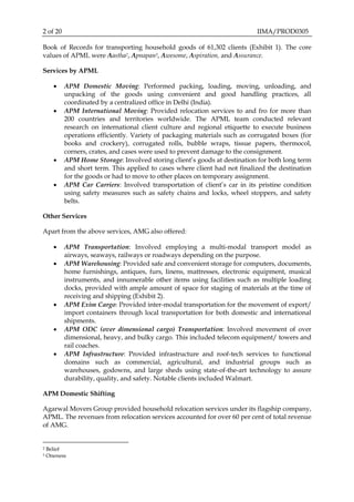 2 of 20 IIMA/PROD0305
Book of Records for transporting household goods of 61,302 clients (Exhibit 1). The core
values of APML were Aastha2, Apnapan3, Awesome, Aspiration, and Assurance.
Services by APML
 APM Domestic Moving: Performed packing, loading, moving, unloading, and
unpacking of the goods using convenient and good handling practices, all
coordinated by a centralized office in Delhi (India).
 APM International Moving: Provided relocation services to and fro for more than
200 countries and territories worldwide. The APML team conducted relevant
research on international client culture and regional etiquette to execute business
operations efficiently. Variety of packaging materials such as corrugated boxes (for
books and crockery), corrugated rolls, bubble wraps, tissue papers, thermocol,
corners, crates, and cases were used to prevent damage to the consignment.
 APM Home Storage: Involved storing client’s goods at destination for both long term
and short term. This applied to cases where client had not finalized the destination
for the goods or had to move to other places on temporary assignment.
 APM Car Carriers: Involved transportation of client’s car in its pristine condition
using safety measures such as safety chains and locks, wheel stoppers, and safety
belts.
Other Services
Apart from the above services, AMG also offered:
 APM Transportation: Involved employing a multi-modal transport model as
airways, seaways, railways or roadways depending on the purpose.
 APM Warehousing: Provided safe and convenient storage for computers, documents,
home furnishings, antiques, furs, linens, mattresses, electronic equipment, musical
instruments, and innumerable other items using facilities such as multiple loading
docks, provided with ample amount of space for staging of materials at the time of
receiving and shipping (Exhibit 2).
 APM Exim Cargo: Provided inter-modal transportation for the movement of export/
import containers through local transportation for both domestic and international
shipments.
 APM ODC (over dimensional cargo) Transportation: Involved movement of over
dimensional, heavy, and bulky cargo. This included telecom equipment/ towers and
rail coaches.
 APM Infrastructure: Provided infrastructure and roof-tech services to functional
domains such as commercial, agricultural, and industrial groups such as
warehouses, godowns, and large sheds using state-of-the-art technology to assure
durability, quality, and safety. Notable clients included Walmart.
APM Domestic Shifting
Agarwal Movers Group provided household relocation services under its flagship company,
APML. The revenues from relocation services accounted for over 60 per cent of total revenue
of AMG.
2 Belief
3 Oneness
 