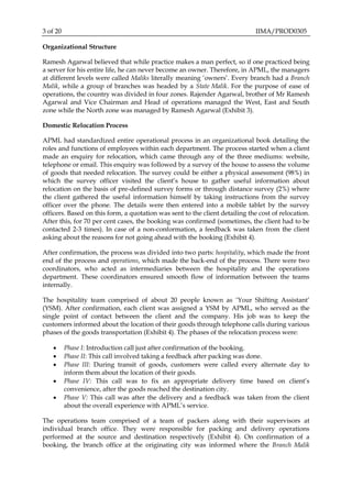 3 of 20 IIMA/PROD0305
Organizational Structure
Ramesh Agarwal believed that while practice makes a man perfect, so if one practiced being
a server for his entire life, he can never become an owner. Therefore, in APML, the managers
at different levels were called Maliks literally meaning ‘owners’. Every branch had a Branch
Malik, while a group of branches was headed by a State Malik. For the purpose of ease of
operations, the country was divided in four zones. Rajender Agarwal, brother of Mr Ramesh
Agarwal and Vice Chairman and Head of operations managed the West, East and South
zone while the North zone was managed by Ramesh Agarwal (Exhibit 3).
Domestic Relocation Process
APML had standardized entire operational process in an organizational book detailing the
roles and functions of employees within each department. The process started when a client
made an enquiry for relocation, which came through any of the three mediums: website,
telephone or email. This enquiry was followed by a survey of the house to assess the volume
of goods that needed relocation. The survey could be either a physical assessment (98%) in
which the survey officer visited the client’s house to gather useful information about
relocation on the basis of pre-defined survey forms or through distance survey (2%) where
the client gathered the useful information himself by taking instructions from the survey
officer over the phone. The details were then entered into a mobile tablet by the survey
officers. Based on this form, a quotation was sent to the client detailing the cost of relocation.
After this, for 70 per cent cases, the booking was confirmed (sometimes, the client had to be
contacted 2-3 times). In case of a non-conformation, a feedback was taken from the client
asking about the reasons for not going ahead with the booking (Exhibit 4).
After confirmation, the process was divided into two parts: hospitality, which made the front
end of the process and operations, which made the back-end of the process. There were two
coordinators, who acted as intermediaries between the hospitality and the operations
department. These coordinators ensured smooth flow of information between the teams
internally.
The hospitality team comprised of about 20 people known as ‘Your Shifting Assistant’
(YSM). After confirmation, each client was assigned a YSM by APML, who served as the
single point of contact between the client and the company. His job was to keep the
customers informed about the location of their goods through telephone calls during various
phases of the goods transportation (Exhibit 4). The phases of the relocation process were:
 Phase I: Introduction call just after confirmation of the booking.
 Phase II: This call involved taking a feedback after packing was done.
 Phase III: During transit of goods, customers were called every alternate day to
inform them about the location of their goods.
 Phase IV: This call was to fix an appropriate delivery time based on client’s
convenience, after the goods reached the destination city.
 Phase V: This call was after the delivery and a feedback was taken from the client
about the overall experience with APML’s service.
The operations team comprised of a team of packers along with their supervisors at
individual branch office. They were responsible for packing and delivery operations
performed at the source and destination respectively (Exhibit 4). On confirmation of a
booking, the branch office at the originating city was informed where the Branch Malik
 
