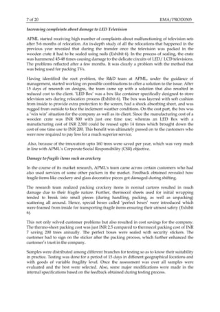 7 of 20 IIMA/PROD0305
Increasing complaints about damage to LED Television
APML started receiving high number of complaints about malfunctioning of television sets
after 5-6 months of relocation. An in-depth study of all the relocations that happened in the
previous year revealed that during the transfer once the television was packed in the
wooden crate it had to be sealed using nails (Exhibit 6). In the process of sealing, the crate
was hammered 45-48 times causing damage to the delicate circuits of LED/ LCD televisions.
The problems reflected after a few months. It was clearly a problem with the method that
was being used for packing TVs.
Having identified the root problem, the R&D team at APML, under the guidance of
management, started working on possible combinations to offer a solution to the issue. After
15 days of research on designs, the team came up with a solution that also resulted in
reduced cost to the client. ‘LED Box’ was a box like container specifically designed to store
television sets during relocation process (Exhibit 6). The box was layered with soft cushion
from inside to provide extra protection to the screen, had a shock absorbing sheet, and was
rugged from outside to face the inclement weather conditions. On the cost part, the box was
a ‘win win’ situation for the company as well as its client. Since the manufacturing cost of a
wooden crate was INR 800 with just one time use; whereas an LED Box with a
manufacturing cost of INR 2,500 could be reused upto 14 times which brought down the
cost of one time use to INR 200. This benefit was ultimately passed on to the customers who
were now required to pay less for a much superior service.
Also, because of the innovation upto 160 trees were saved per year, which was very much
in line with APML’s Corporate Social Responsibility (CSR) objective.
Damage to fragile items such as crockery
In the course of its market research, APML's team came across certain customers who had
also used services of some other packers in the market. Feedback obtained revealed how
fragile items like crockery and glass decorative pieces got damaged during shifting.
The research team realized packing crockery items in normal cartons resulted in much
damage due to their fragile nature. Further, thermocol sheets used for initial wrapping
tended to break into small pieces (during handling, packing, as well as unpacking)
scattering all around. Hence, special boxes called ‘perfect boxes’ were introduced which
were foamed from inside for transporting fragile items ensuring their utmost safety (Exhibit
6).
This not only solved customer problems but also resulted in cost savings for the company.
The thermo-sheet packing cost was just INR 2.5 compared to thermocol packing cost of INR
7 saving 200 trees annually. The perfect boxes were sealed with security stickers. The
customer had to sign on the sticker after the packing process, which further enhanced the
customer’s trust in the company.
Samples were distributed among different branches for testing so as to know their suitability
in practice. Testing was done for a period of 15 days in different geographical locations and
with goods of variable fragility level. Once the assessment was over all samples were
evaluated and the best were selected. Also, some major modifications were made in the
internal specifications based on the feedback obtained during testing process.
 