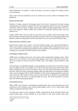 8 of 20 IIMA/PROD0305
After finalization of container, a span of 20 days was fixed to replace all existing cartons
used in packing.
Also, corner and side protection covers for cartons were used in order to strengthen them
(Exhibit 6).
Requirement for filler
Number of claims owing to the damage done to the clients’ motorcycle fuel tank during
transportation was rising. To address this, the most apparent solution was to use air-packed
containers, which would act as fillers and provide support during transportation. However,
they were expensive. Hence, APML had to think of an alternate solution which was cost
effective too.
Finally, APML team came up with an innovative idea to collect used cement bags, clean
them, fill them with grass and foam and then use them as filler. It provided a permanent and
effective solution to the problem and the production cost was only around INR 5 per bag.
Requirement for wardrobe carton
Special boxes called ‘Coat Carriers’ with pre-installed hanger were innovated (Exhibit 6).
These were meant to benefit those customers who wanted certain clothing items such as a
coat or a shirt to be transported unwrinkled at the destination for immediate use. The cost of
a hanger for coat carrier was INR 130 and it was reusable.
Packaging of religious items
APML faced a problem with some of its clients while packing their religious items. These
clients were very sensitive and wanted their religious items to be dealt with utmost care.
This was a matter of serious concern for APML team, who highly valued emotions of the
clients.
After giving it a considerable thought, certain guidelines were laid down for packers to pack
items of religious value. The packers were to first wash their hands and remove their shoes
before entering the pooja room4 of the house. They were also given behavioural training for
the same. Also, the carton containing religious idols and other items of worship was marked
with a newly designed Mandir5 sticker (Exhibit 6). This sticker distinguished the particular
carton from the other cartons. These cartons were the first to be packed in the packing list
and were always the last to be placed inside the truck. The same procedure was then
followed while unpacking the goods.
Potted plant carriers
While APML were experts in relocating household goods, there were demands from some
customers to also transport some of their potted plants, such as Tulsi6, which held a high
religious sentiment attached to them.
To satisfy the needs of such customers, APML customized its truck and fitted them with
special potted plant carriers (Exhibit 6) at the bottom of the truck which could carry
4 Room of the house used for worship
5 Temple
6 Basil
 