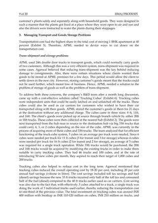 9 of 20 IIMA/PROD0305
customer’s plants safely and separately along with household goods. They were designed in
such a manner that the plants got fixed at a place where they were open to air and sun and
also the drivers were instructed to water the plants during their stoppages.
3. Managing Transport and Goods Storage Problems
Transportation cost had the highest share in the total cost of moving 1 BHK apartment at 40
percent (Exhibit 5). Therefore, APML needed to device ways to cut down on the
transportation cost.
Trans-shipment and storage problems
APML used 24ft double door trucks to transport goods, which could normally carry goods
of two customers. Although this was a very efficient system, trans-shipment was required in
some cases. Agarwal believed that reducing trans-shipment was the key behind reducing
damage to consignments. Also, there were certain situations where clients wanted their
goods to be stored at APML premises for a few days. This period would allow the client to
settle down in the new city. However, storing customer’s goods meant that the trucks could
not be used further, which meant loss of business. Hence, APML needed a solution to the
problem of storage of goods as well as the problem of trans-shipment.
To address both these concerns, the company’s R&D team after a month long discussion,
came up with a cost-effective solution called ‘Trucking Cubes’ (Exhibit 6). Trucking cubes
were independent units that could be easily latched on and unlatched off the trucks. These
cubes could also be used as car carriers for customers who wished to have their car
transported along with their goods. APML stored the customer’s goods in them for 21 days
at the destination without any additional charge. The cubes came in three sizes: 8 ft, 11ft,
and 16ft. The client’s goods were picked up at source through branch vehicle by either 20ft
or 16ft trucks. These cubes were then collected at the nearest hub (Exhibit 2). The goods were
next transported from the hub near to source to the destination hub via big 33ft trucks that
could carry 4, 3, or 2 cubes depending on the size of the cube. APML was currently in the
process of acquiring more of these cubes and 33ft trucks. The team analyzed that for efficient
functioning of the truck-cube system, 5 cubes on an average per truck were needed. Since 6
cubes were needed per truck for 11 ft cubes (3 for transit and 3 for storage) whereas 4 cubes
were needed per truck for 16 ft cubes (2 for transit and 2 for storage), an average of 5 cubes
was required for a single truck operation. While 33ft trucks would be purchased, the 20ft
and 16ft trucks would be acquired by modifying the existing trucks in order to make them
suitable to carry trucking cubes. They had 46 trucks and 100 cubes, and at the rate of
introducing 50 new cubes per month, they aspired to reach their target of 1,000 cubes and
200 trucks.
Trucking cubes also helped to reduce cost in the long term. Agarwal mentioned that
trucking cubes reduced the overall operating cost by 18-20 per cent, including 20 per cent
annual fuel savings (volume in litres). The cost savings included toll tax savings and fuel
(diesel) savings because the new 33 ft trucks incurred only half of the toll tax and consumed
half of the fuel (diesel) compared to the 40 ft trucks earlier used as car carriers. Cost saving
was also due to the fact that, with effectively 3 cubes attached to a truck, a single truck was
doing the work of 3 individual trucks used earlier, thereby reducing the transportation cost
to one-third of the previous value. The total investment on trucking cubes was around INR
400 million with breakup as INR 110-120 million on cubes, INR 210 million on trucks, and
 