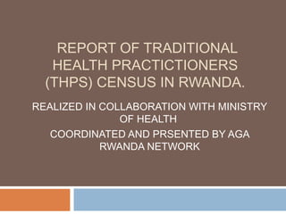 REPORT OF TRADITIONAL
   HEALTH PRACTICTIONERS
  (THPS) CENSUS IN RWANDA.
REALIZED IN COLLABORATION WITH MINISTRY
               OF HEALTH
   COORDINATED AND PRSENTED BY AGA
            RWANDA NETWORK
 