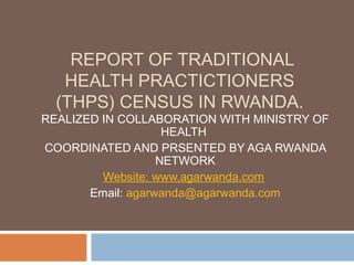 REPORT OF TRADITIONAL
   HEALTH PRACTICTIONERS
  (THPS) CENSUS IN RWANDA.
REALIZED IN COLLABORATION WITH MINISTRY OF
                    HEALTH
COORDINATED AND PRSENTED BY AGA RWANDA
                   NETWORK
         Website: www.agarwanda.com
       Email: agarwanda@agarwanda.com
 