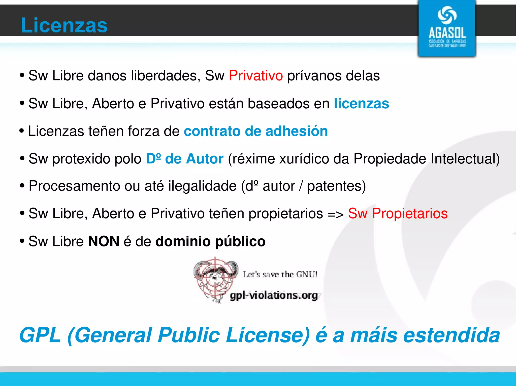 Licenzas Sw Libre, Aberto e Privativo están baseados en  licenzas   Licenzas teñen forza de  contrato de adhesión Procesamento ou até ilegalidade (dº autor / patentes) Sw protexido polo  Dº de Autor  (réxime xurídico da Propiedade Intelectual) Sw Libre, Aberto e Privativo teñen propietarios =>  Sw Propietarios GPL  ( General Public License ) é a máis estendida Sw Libre danos liberdades, Sw  Privativo  prívanos delas Sw Libre  NON  é de  dominio público 