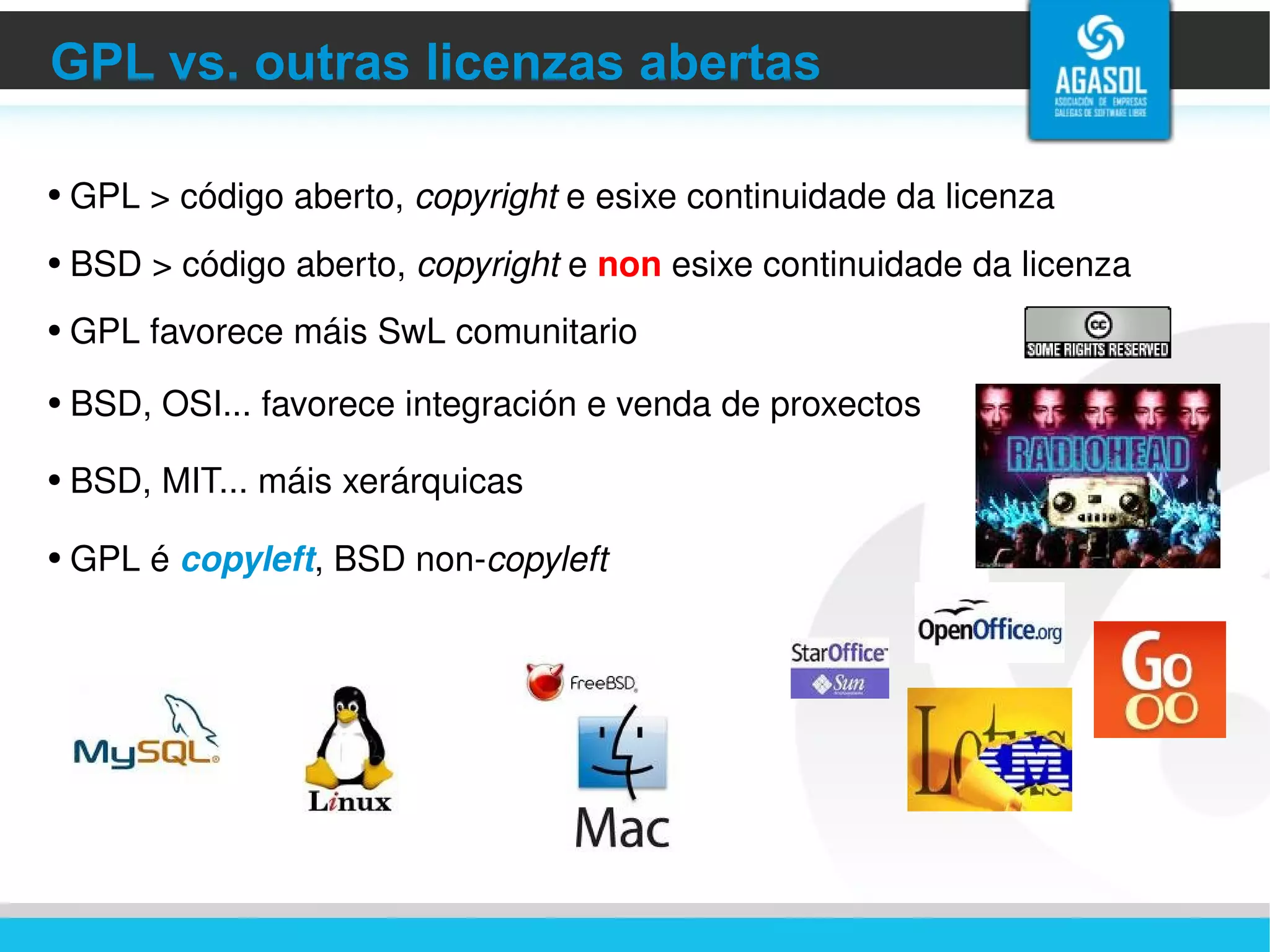 GPL vs. outras licenzas abertas GPL > código aberto,  copyright  e esixe continuidade da licenza BSD > código aberto,  copyright  e  non  esixe continuidade da licenza GPL favorece máis SwL comunitario BSD, MIT... máis xerárquicas BSD, OSI... favorece integración e venda de proxectos GPL é  copyleft , BSD non- copyleft 