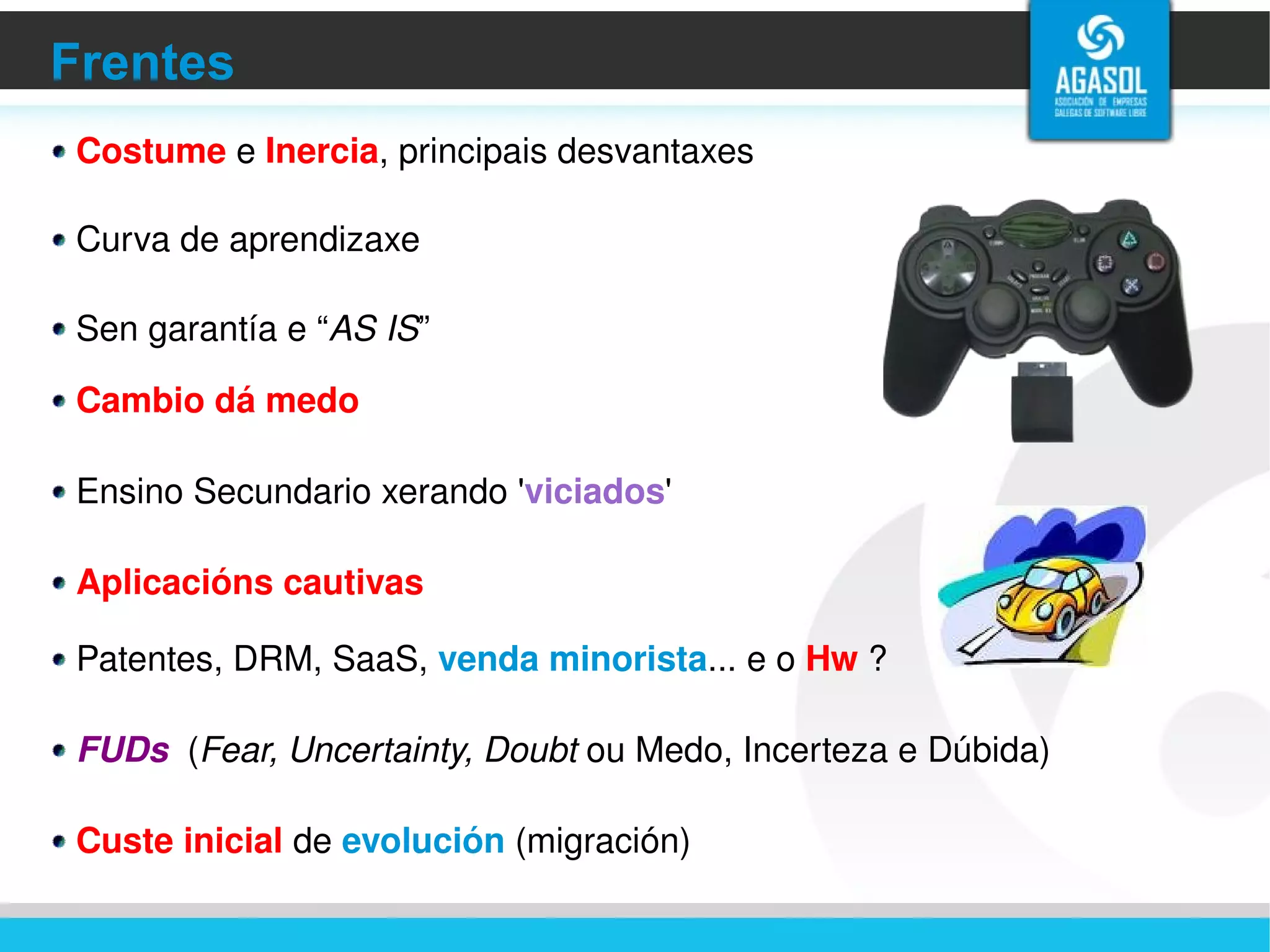 Frentes Costume  e  Inercia , principais desvantaxes Curva de aprendizaxe Sen garantía e “ AS IS ” Cambio dá medo Ensino Secundario xerando ' viciados ' Aplicacións cautivas Patentes, DRM, SaaS,  venda minorista ... e o  Hw  ? FUDs   ( Fear, Uncertainty, Doubt  ou Medo, Incerteza e Dúbida) Custe inicial  de  evolución  (migración) 