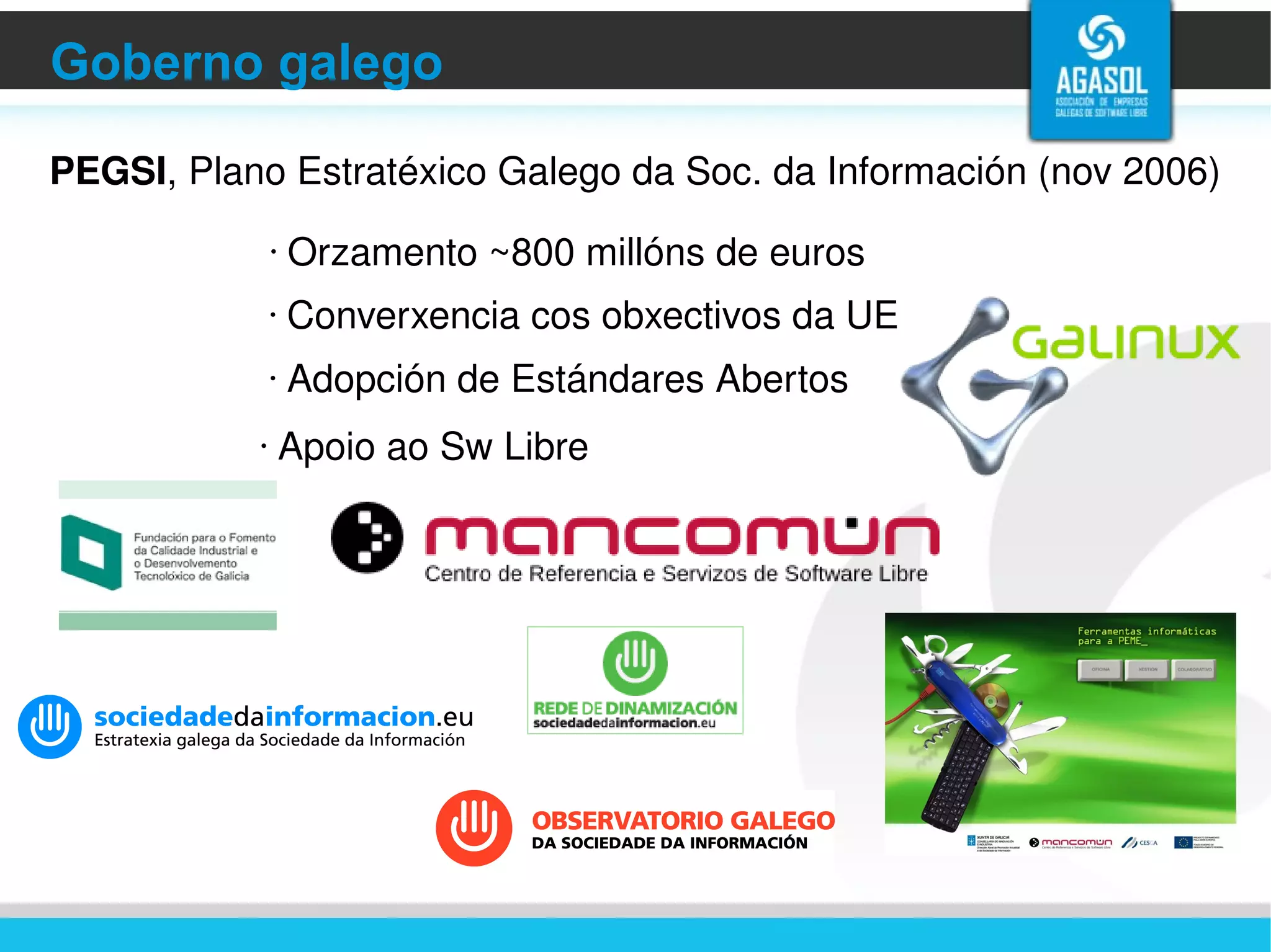 Goberno galego PEGSI , Plano Estratéxico Galego da Soc. da Información (nov 2006)  Converxencia cos obxectivos da UE Adopción de Estándares Abertos Apoio ao Sw Libre Orzamento ~800 millóns de euros 