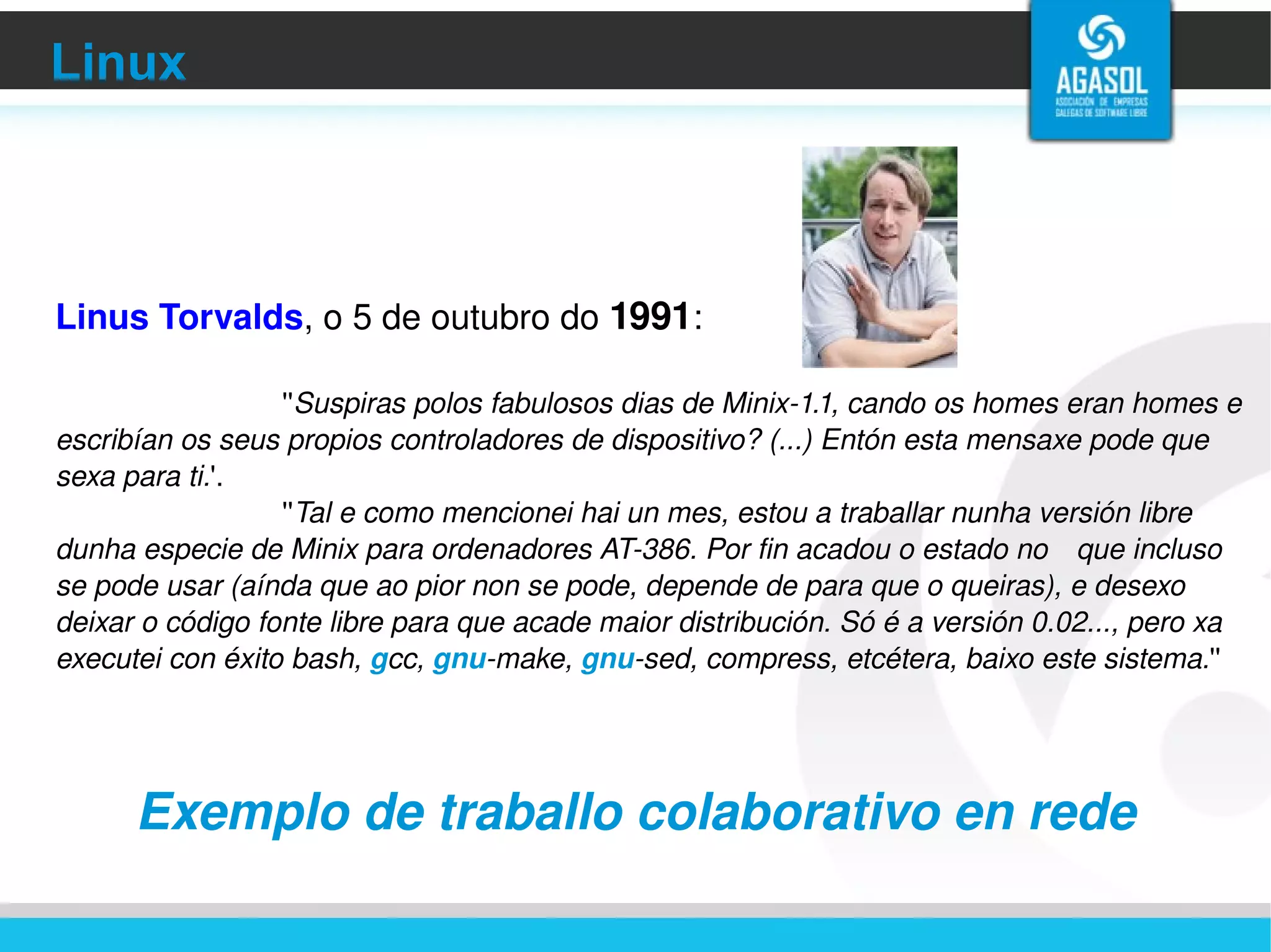 Linux Linus Torvalds , o 5 de outubro do  1991 : '' Suspiras polos fabulosos dias de Minix-1.1, cando os homes eran homes e escribían os seus propios controladores de dispositivo? (...) Entón esta mensaxe pode que sexa para ti. '. '' Tal e como mencionei hai un mes, estou a traballar nunha versión libre dunha especie de Minix para ordenadores AT-386. Por fin acadou o estado no  que incluso se pode usar (aínda que ao pior non se pode, depende de para que o queiras), e desexo deixar o código fonte libre para que acade maior distribución. Só é a versión 0.02..., pero xa executei con éxito bash,  g cc,  gnu -make,  gnu -sed, compress, etcétera, baixo este sistema. '' Exemplo de traballo colaborativo en rede 