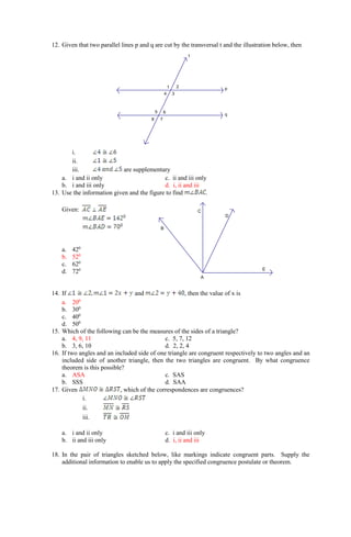 E
D
C
B
A
12. Given that two parallel lines p and q are cut by the transversal t and the illustration below, then
i.
ii.
iii. are supplementary
a. i and ii only c. ii and iii only
b. i and iii only d. i, ii and iii
13. Use the information given and the figure to find .
Given:
a. 420
b. 520
c. 620
d. 720
14. If and , then the value of x is
a. 200
b. 300
c. 400
d. 500
15. Which of the following can be the measures of the sides of a triangle?
a. 4, 9, 11 c. 5, 7, 12
b. 3, 6, 10 d. 2, 2, 4
16. If two angles and an included side of one triangle are congruent respectively to two angles and an
included side of another triangle, then the two triangles are congruent. By what congruence
theorem is this possible?
a. ASA c. SAS
b. SSS d. SAA
17. Given , which of the correspondences are congruences?
i.
ii.
iii.
a. i and ii only c. i and iii only
b. ii and iii only d. i, ii and iii
18. In the pair of triangles sketched below, like markings indicate congruent parts. Supply the
additional information to enable us to apply the specified congruence postulate or theorem.
t
8 7
6
5
4 3
2
1 p
q
 