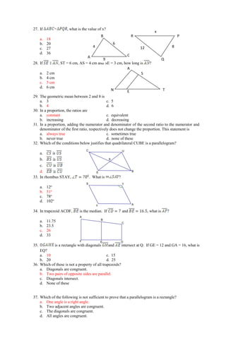 S
E B
U
C
Y A
T
S
F E D
C
B
A
27. If , what is the value of x?
a. 18
b. 20
c. 27
d. 36
28. If , ST = 6 cm, AS = 4 cm and SE = 3 cm, how long is ?
a. 2 cm
b. 4 cm
c. 5 cm
d. 6 cm
29. The geometric mean between 2 and 8 is
a. 3 c. 5
b. 4 d. 6
30. In a proportion, the ratios are
a. constant c. equivalent
b. increasing d. decreasing
31. In a proportion, adding the numerator and denominator of the second ratio to the numerator and
denominator of the first ratio, respectively does not change the proportion. This statement is
a. always true c. sometimes true
b. never true d. none of these
32. Which of the conditions below justifies that quadrilateral CUBE is a parallelogram?
a.
b.
c.
d.
33. In rhombus STAY, . What is ?
a. 12o
b. 51o
c. 78o
d. 102o
34. In trapezoid ACDF, is the median. If and , what is ?
a. 11.75
b. 23.5
c. 26
d. 33
35. is a rectangle with diagonals and intersect at Q. If GE = 12 and GA = 16, what is
EQ?
a. 10 c. 15
b. 20 d. 25
36. Which of these is not a property of all trapezoids?
a. Diagonals are congruent.
b. Two pairs of opposite sides are parallel.
c. Diagonals intersect.
d. None of these
37. Which of the following is not sufficient to prove that a parallelogram is a rectangle?
a. One angle is a right angle.
b. Two adjacent angles are congruent.
c. The diagonals are congruent.
d. All angles are congruent.
x
12 8
Q
P
R
9
6
4
C
A
B
S
E
A
T
N
 