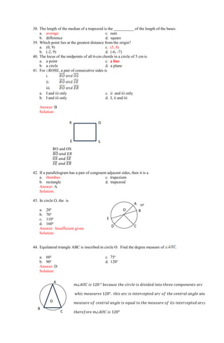 38. The length of the median of a trapezoid is the __________ of the length of the bases.
a. average c. sum
b. difference d. square
39. Which point lies at the greatest distance from the origin?
a. (0, 9) c. (5, 8)
b. (-2, 9) d. (-6, -7)
40. The locus of the midpoints of all 6-cm chords in a circle of 5 cm is
a. a point c. a line
b. a circle d. a plane
41. For □ROSE, a pair of consecutive sides is
i.
ii.
iii.
a. I and iii only c. ii and iii only
b. I and iii only d. I, ii and iii
Answer: B
Solution:
RO and OS
𝑅𝑂
̅̅̅̅ 𝑎𝑛𝑑 𝐸𝑅
𝑂𝑆
̅̅̅̅ 𝑎𝑛𝑑 𝑆𝐸
̅̅̅̅
𝑆𝐸
̅̅̅̅ 𝑎𝑛𝑑 𝐸𝑅
̅̅̅̅
42. If a parallelogram has a pair of congruent adjacent sides, then it is a
a. rhombus c. trapezium
b. rectangle d. trapezoid
Answer: A
Solution:
43. In circle O, the is
a. 20o
b. 70o
c. 110o
d. 160o
Answer: Insufficient given
Solution:
44. Equilateral triangle ABC is inscribed in circle O. Find the degree measure of .
a. 60o
c. 75o
b. 90o
d. 120o
Answer: D
Solution:
200
E
D C
B
A
O
S
O
E
R
O
A
B
C
𝑚∠𝐴𝑂𝐶 𝑖𝑠 120 ° 𝑏𝑒𝑐𝑎𝑢𝑠𝑒 𝑡ℎ𝑒 𝑐𝑖𝑟𝑐𝑙𝑒 𝑖𝑠 𝑑𝑖𝑣𝑖𝑑𝑒𝑑 𝑖𝑛𝑡𝑜 𝑡ℎ𝑟𝑒𝑒 𝑐𝑜𝑚𝑝𝑜𝑛𝑒𝑛𝑡𝑠 𝑎𝑟𝑐
𝑤ℎ𝑖𝑐 𝑚𝑒𝑎𝑠𝑢𝑟𝑒𝑠 120°. 𝑡ℎ𝑖𝑠 𝑎𝑟𝑐 𝑖𝑠 𝑖𝑛𝑡𝑒𝑟𝑐𝑒𝑝𝑡𝑒𝑑 𝑎𝑟𝑐 𝑜𝑓 𝑡ℎ𝑒 𝑐𝑒𝑛𝑡𝑟𝑎𝑙 𝑎𝑛𝑔𝑙𝑒 𝑎𝑛𝑑 𝑡ℎ𝑒
𝑚𝑒𝑎𝑠𝑢𝑟𝑒 𝑜𝑓 𝑐𝑒𝑛𝑡𝑟𝑎𝑙 𝑎𝑛𝑔𝑙𝑒 𝑖𝑠 𝑒𝑞𝑢𝑎𝑙 𝑡𝑜 𝑡ℎ𝑒 𝑚𝑒𝑎𝑠𝑢𝑟𝑒 𝑜𝑓 𝑖𝑡𝑠 𝑖𝑛𝑡𝑒𝑟𝑐𝑒𝑝𝑡𝑒𝑑 𝑎𝑟𝑐𝑠
𝑡ℎ𝑒𝑟𝑒𝑓𝑜𝑟𝑒 𝑚∠𝐴𝑂𝐶 𝑖𝑠 120°
 