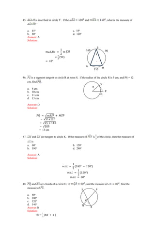45. is inscribed in circle Y. If the m and , what is the measure of
?
a. 45o
c. 55o
b. 80o
d. 120o
Answer: A
Solution:
𝑚∠𝑆𝐴𝑀 =
1
2
𝑚 𝑆𝑀
̅̅̅̅
=
1
2
(90)
= 45°
46. is a segment tangent to circle R at point S. If the radius of the circle R is 5 cm, and PS = 12
cm, find .
a. 8 cm
b. 10 cm
c. 11 cm
d. 13 cm
Answer: D
Solution:
𝑃𝑄
̅̅̅̅ = √𝑚𝑅𝑆2
̅̅̅̅̅ + 𝑀𝑆𝑃
̅̅̅̅
= √52+122
= √25 + 144
= √169
= 13 cm
47. and are tangent to circle K. If the measure of is of the circle, then the measure of
is
a. 60o
b. 120o
b. 180o
d. 240o
Answer: A
Solution:
𝑚∠𝐿 =
1
2
(240° − 120°)
𝑚∠𝐿 =
1
2
(120°)
𝑚∠𝐿 = 60°
48. and are chords of a circle O. if , and the measure of , find the
measure of .
a. 80o
b. 100o
c. 120o ●
d. 140o
Answer:B
Solution:
80 =
1
2
(60 + 𝑥 )
Q
P
S
R
S P
R
Q
O
1
Y
.
S
A
M
90
160
110
 