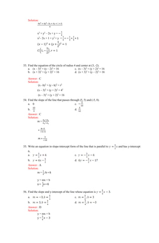 Solution:
4x2 + 4y2– 8x + 4y + 1 = 0.
4
x2
+ y2
– 2x + y = −
1
4
x2
– 2x + 1 + y2
+ y +
1
4
= −
1
4
+
1
4
+ 1
(𝑥 − 1)2
+ (𝑦 +
1
2
)2
= 1
𝐶 (1, −
1
2
) , 𝑟 = 1
53. Find the equation of the circle of radius 4 and center at (3, -2).
a. (x – 3)2
+ (y – 2)2
= 16 c. (x – 3)2
+ (y + 2)2
= 16
b. (x + 3)2
+ (y + 2)2
= 16 d. (x + 3)2
+ (y – 2)2
= 16
Answer : C
Solution:
(x –h)2
+ (y - k)2
= r2
(x – 3)2
+ (y + 2)2
= 42
(x – 3)2
+ (y + 2)2
= 16
54. Find the slope of the line that passes through (5, 5) and (-5, 8).
a. 0 c.
b. d.
Answer : C
Solution:
m =
𝑦2−𝑦1
𝑥2−𝑥1
=
8−5
−5−5
m =
3
−10
55. Write an equation in slope-intercept form of the line that is parallel to and has y-intercept
6.
a. c.
b. d.
Answer : A
Solution:
m =
1
2
; b = 6
y = mx + b
y =
1
2
x + 6
56. Find the slope and y-intercept of the line whose equation is .
a. c.
b. d.
Answer : D
Solution:
y = mx + b
y =
3
4
𝑥 − 3
 