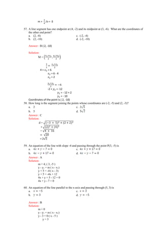 m =
3
4
; b = -3
57. A line segment has one endpoint at (4, -2) and its midpoint at (3, -6). What are the coordinates of
the other end point?
a. (2, -8) c. (-2, -4)
b. (2, -10) d. (-2, -10)
Answer : B ( 2, -10)
Solution:
M = (
𝑥1+𝑥2
2
,
𝑦1+𝑦2
2
)
3
1
=
𝑥1+𝑥2
2
4 + 𝑥2 = 6
𝑥2 = 6 - 4
𝑥2 = 2
𝑦1+𝑦2
2
= −6
-2 + 𝑦2 = -12
𝑦2 = - 12 + 2
𝑦2 = - 10
Coordinates of the point is ( 2, -10)
58. How long is the segment joining the points whose coordinates are (-2, -5) and (2, -3)?
a. 2 c.
b. 5 d.
Answer : C
Solution:
d = √(−3 + 5)2 + (2 + 2)2
= √(2)2 + (4)2
= √4 + 16
= √20
= 2√5
59. An equation of the line with slope -4 and passing through the point P(3, -5) is
a. c.
b. d.
Answer : A
Solution:
m = 4; ( 3, -5 )
y - y1 = m ( x - x1)
y + 5 = -4 ( x - 3)
y + 5 = -4x + 12
4x + y + 5 - 12 = 0
4x + y - 7 = 0
60. An equation of the line parallel to the x-axis and passing through (5, 3) is
a. c.
b. d.
Answer : B
Solution:
m = 0
y - y1 = m ( x - x1)
y - 3 = 0 ( x - 5 )
y = 3
 