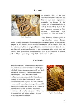 10
Fig. 15 - Speculoos
Fig. 16 – Chocolate Belga
Speculoos
Os speculoos (Fig. 15) são uma
especialidade do norte da Bélgica. São
biscoitos que eram originalmente
preparados em formato de São
Nicolau para as festividades do dia do
santo (6 de dezembro). Hoje em dia,
estes pequenos, crocantes e finos
biscoitos, aromatizados com
especiarias, são feitos em moldes de
vários formatos, criando figuras ou
imprimindo-lhes nomes. Existem
muitas variações da receita, algumas usando apenas canela, outras incluindo cravo,
gengibre ou noz-moscada. Mas o seu sabor característico vem da vergoise brune, um
tipo açúcar escuro, feito de xarope de beterraba, e muito comum na Bélgica. O nome
speculoos pode ter vindo do latim species que significa especiarias, ou speculator que
singinica bispo. Normalmente acompanham uma xícara de café: o habitual ao pedir um
café na Bélgica é que este seja acompanhado por um destes biscoitos.
Chocolates
A Bélgica produz 172 mil toneladas de chocolate por
ano, nas mais de 2 mil chocolatarias espalhadas pelo
país. Cada linda peça de chocolate esconde um recheio
que explode em sua boca, com um sabor e textura
surpreendentes. Muitos chocolateiros ainda
confecionam seus chocolates à mão. Cada cidade e
cada vila oferecem opções deliciosas de lojas de
chocolate. O chocolate belga (Fig. 16), tanto o industrial
como os pralinês artesanais, tem uma reputação mundial. O
pralinê belga é uma invenção que data de 1912. Trata-se de
um bombom de chocolate de formatos infinitamente
variados, que pode ser recheado com creme de leite, creme
de manteiga, licor, café, pedaços de frutas e de frutas
secas, nozes, caramelo e massapão.
 