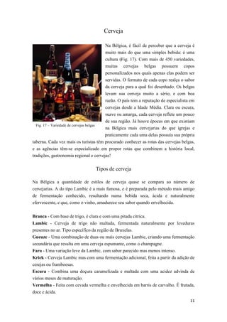 11
Fig. 17 – Variedade de cervejas belgas
Cerveja
Na Bélgica, é fácil de perceber que a cerveja é
muito mais do que uma simples bebida: é uma
cultura (Fig. 17). Com mais de 450 variedades,
muitas cervejas belgas possuem copos
personalizados nos quais apenas elas podem ser
servidas. O formato de cada copo realça o sabor
da cerveja para a qual foi desenhado. Os belgas
levam sua cerveja muito a sério, e com boa
razão. O país tem a reputação de especialista em
cervejas desde a Idade Média. Clara ou escura,
suave ou amarga, cada cerveja reflete um pouco
de sua região. Já houve épocas em que existiam
na Bélgica mais cervejarias do que igrejas e
praticamente cada uma delas possuía sua própria
taberna. Cada vez mais os turistas têm procurado conhecer as rotas das cervejas belgas,
e as agências têm-se especializado em propor rotas que combinem a história local,
tradições, gastronomia regional e cervejas!
Tipos de cerveja
Na Bélgica a quantidade de estilos de cerveja quase se compara ao número de
cervejarias. A do tipo Lambic é a mais famosa, e é preparada pelo método mais antigo
de fermentação conhecido, resultando numa bebida seca, ácida e naturalmente
efervescente, e que, como o vinho, amadurece seu sabor quando envelhecida.
Branca - Com base de trigo, é clara e com uma pitada cítrica.
Lambic - Cerveja de trigo não maltada, fermentada naturalmente por leveduras
presentes no ar. Tipo específico da região de Bruxelas.
Gueuze - Uma combinação de duas ou mais cervejas Lambic, criando uma fermentação
secundária que resulta em uma cerveja espumante, como o champagne.
Faro - Uma variação leve da Lambic, com sabor parecido mas menos intenso.
Kriek - Cerveja Lambic mas com uma fermentação adicional, feita a partir da adição de
cerejas ou framboesas.
Escura - Combina uma doçura caramelizada e maltada com uma acidez advinda de
vários meses de maturação.
Vermelha - Feita com cevada vermelha e envelhecida em barris de carvalho. É frutada,
doce e ácida.
 