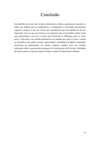 12
Conclusão
Este trabalho serviu-nos não só para conhecermos a fundo a gastronomia nacional e a
belga, mas também para as compararmos e constatarmos a diversidade gastronómica
regional e europeia. É por isso mesmo que consideramos que este trabalho foi deveras
importante, uma vez que nos ensinou e nos despertou para a diversidade cultural, neste
caso gastronómica e nos leva a aceitar mais facilmente as diferenças entre os vários
países. Além disso, este trabalho demonstrou-nos também que cada vez mais o mundo
se assemelha a uma aldeia, devido à aproximação e semelhança de hábitos alimentares
decorrentes da globalização. No entanto, podemos também dizer que recolher
informação sobre a gastronomia portuguesa foi relativamente fácil devido à fidelidade
das fontes, porém no que diz respeito à belga o cenário foi ligeiramente diferente.
 
