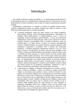 2
Introdução
Este trabalho realizado no âmbito do Módulo 5 (“A Aprendizagem pela Descoberta”)
de Psicologia mostrar-se-á verdadeiramente importante para nós, sendo alunos do curso
profissional de Cozinha e Pastelaria, uma vez que vai incidir na gastronomia nacional e
na belga.
Enquadrando a gastronomia e as bebidas no âmbito da realidade histórico-sócio-
cultural e ambiental dos países em questão, notamos que ambas as nações se veem
fortemente influenciadas pela sua situação geográfica:
 A culinária portuguesa, ainda que esteja restrita a um espaço geográfico
relativamente pequeno, mostra influências mediterrânicas (incluindo-se na
chamada “dieta mediterrânica”) e também atlânticas, como é visível na
quantidade de peixe consumida tradicionalmente. A base da gastronomia
mediterrânica, assente na trilogia do pão, vinho e azeite, repete-se em todo o
território nacional, acrescentando-se-lhe os produtos hortícolas, como em
variadas sopas, e os frutos frescos. A carne e as vísceras, principalmente
de porco, compõem também um conjunto de pratos e petiscos regionais, onde
sobressaem os presuntos e os enchidos. Com o advento das descobertas
marítimas, a culinária portuguesa rapidamente integrou o uso, por vezes
quase excessivo, de especiarias e do açúcar, além de outros produtos, como
o feijão e a batata, que foram adotados como produtos essenciais. Note-se que
a variedade de pratos regionais se verifica mesmo em áreas restritas. Duas
cidades vizinhas podem apresentar, sob o mesmo nome, pratos que podem
diferir bastante na forma de confeção, ainda que partilhem a mesma receita de
base. As generalizações nem sempre estão corretas: as diversas culinárias
regionais variam muito na mesma região. Contudo poder-se-á dizer que, a
culinária tradicional portuguesa se caracteriza por bastantes excessos (ainda
que muitos possam ser em alimentos considerados “saudáveis”) o que se
traduz no elevado teor nutricional e calórico dos pratos nacionais;
 a gastronomia na Bélgica é altamente influenciada por cozinhas vizinhas,
como a francesa, holandesa e alemã, no entanto os belgas caracterizam
sempre os seus pratos como originais e únicos, sendo eles mesmos os seus
autores. Por outro lado a Bélgica, que é um pequeno país, tem tantas estrelas
Michelin per capita como a França, que é um grande país, é por isso também
que se costuma dizer que a cozinha belga é tão boa quanto a francesa, e tão
generosa quanto a alemã. Também é de destacar que a Bélgica é para muitos
considerada como um paraíso para os amantes da boa cozinha, já que a
culinária belga engloba pratos dos mais simples aos mais refinados. É
igualmente importante referir que a Bélgica, sendo um dos países mais
desenvolvidos da Europa, é acima de tudo uma terra de saber-viver e de
saber-comer, o que se verificará pelo carácter sadio dos seus pratos que se
distingue pelo uso abundante de vegetais e peixes.
 