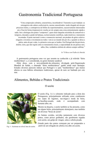 3
Fig. 1– Azeitonas no olival, base do azeite.
Gastronomia Tradicional Portuguesa
“Uma composição culinária, característica, inconfundível. Transmite-se por tradição: os
estrangeiros não sabem confecioná-lo, mesmo naturalizados: tendo chegado até nós por
processos lentos, e contraprovas de biliões de experimentadores, sucessivamente interessados
em o fixar de forma irrepreensível, resulta ser ele sempre uma coisa eminentemente sápida e
sadia. Isto o distingue dos pratos “compostos”, quero dizer daquelas mixórdias de comestíveis e
temperos, doseados a poder de balança, exclusivamente científicas, nada intuitivas e meramente
inventadas. O prato nacional é como o romanceiro nacional, um produto do génio coletivo:
ninguém o inventou e inventaram-no todos: vem-se ao mundo ido por ele, e quando se deixa a
pátria, antes de pai e mãe, é a primeira coisa que se lembra. Em Portugal não há província,
distrito, terra, que não registe entre os monumentos locais, a especialidade de um petisco raro,
sábio, fino, verdadeira sinfonia de sabores sempre sublime.”
In "À Mesa com Fialho de Almeida
A gastronomia portuguesa uma vez que assenta na conhecida e já referida “dieta
mediterrânea”, e, é considerada, no geral, bastante saudável.
Além disso, com a nova pirâmide dos alimentos divulgada pela Organização
Mundial da Saúde, a chamada “dieta mediterrânica” ganha ainda mais destaque.
Estudos diversos parecem indicar que Portugal é o país "mediterrânico" que menos
alterou os seus hábitos alimentares tradicionais, apesar de nem ser banhado por este
mar.
Alimentos, Bebidas e Pratos Tradicionais
O azeite
O azeite (Fig. 1) é o alimento indicado para a dieta dos
Portugueses, principalmente utilizado como condimento
nas sopas de legumes, nas migas à moda da beira,
no bacalhau assado, onde é acompanhado com
bastante alho, etc.
Mesmo na doçaria, o azeite também se faz presente, como
em alguns bolos, principalmente alentejanos, mas também
em diversas "broas de azeite".
As batatas cozidas, servidas juntamente com diversos
pratos, como peixes grelhados, são geralmente regadas
com azeite, um golpe de vinagre, salsa e cebola picada.
Grande parte dos pratos começam por ser preparados a
partir de um refogado de cebola e/ou alho em azeite.
 