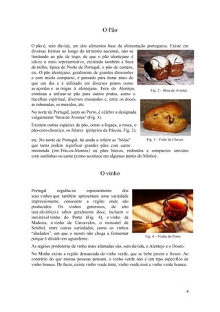 4
Fig. 2 – Broa de Avintes.
Fig. 3 – Folar de Chaves.
O Pão
O pão é, sem dúvida, um dos alimentos base da alimentação portuguesa. Existe em
diversas formas ao longo do território nacional, não se
limitando ao pão de trigo, de que o pão alentejano é
talvez o mais representativo, existindo também a broa
de milho, típica do Norte de Portugal, o pão de centeio,
etc. O pão alentejano, geralmente de grandes dimensões
e com miolo compacto, é pensado para durar mais do
que um dia e é utilizado em diversos pratos como
as açordas e as migas à alentejana. Fora do Alentejo,
continua a utilizar-se pão para outros pratos, como o
bacalhau espiritual, diversos ensopados e, entre os doces,
as rabanadas, os mexidos, etc.
No norte de Portugal, junto ao Porto, é célebre a designada
vulgarmente "broa de Avintes" (Fig. 3).
Existem outras espécies de pão, como a fogaça, a rosca, o
pão-com-chouriço, os folares (próprios da Páscoa, Fig. 2),
etc. No norte de Portugal, há ainda a referir as "bôlas"
que tanto podem significar grandes pães com carne
misturada (em Trás-os-Montes) ou pães baixos, redondos e compactos servidos
com sardinhas ou carne (como acontece em algumas partes do Minho).
O vinho
Portugal orgulha-se especialmente dos
seus vinhos que também apresentam uma variedade
impressionante, consoante a região onde são
produzidos. Os vinhos generosos, de alto
teor alcoólico e sabor geralmente doce, incluem o
inevitável vinho do Porto (Fig. 4), o vinho da
Madeira, o vinho de Carcavelos, o moscatel de
Setúbal, entre outras variedades, como os vinhos
“abafados”, em que o mosto não chega a fermentar
porque é diluído em aguardente.
As regiões produtoras de vinho mais afamadas são, sem dúvida, o Alentejo e o Douro.
No Minho existe a região demarcada do vinho verde, que se bebe jovem e fresco. Ao
contrário do que muitas pessoas pensam, o vinho verde não é um tipo específico de
vinho branco. De facto, existe vinho verde tinto, vinho verde rosé e vinho verde branco.
Fig. 4 – Vinho do Porto
 