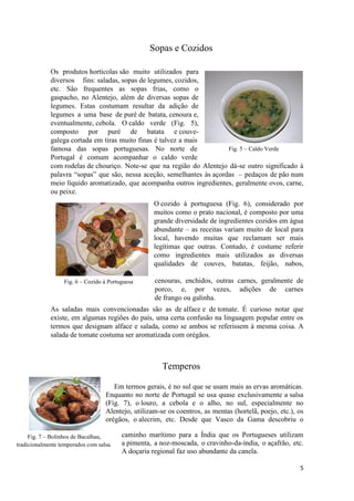 5
Fig. 7 – Bolinhos de Bacalhau,
tradicionalmente temperados com salsa.
Fig. 5 – Caldo Verde
Fig. 6 – Cozido à Portuguesa
Sopas e Cozidos
Os produtos hortícolas são muito utilizados para
diversos fins: saladas, sopas de legumes, cozidos,
etc. São frequentes as sopas frias, como o
gaspacho, no Alentejo, além de diversas sopas de
legumes. Estas costumam resultar da adição de
legumes a uma base de puré de batata, cenoura e,
eventualmente, cebola. O caldo verde (Fig. 5),
composto por puré de batata e couve-
galega cortada em tiras muito finas é talvez a mais
famosa das sopas portuguesas. No norte de
Portugal é comum acompanhar o caldo verde
com rodelas de chouriço. Note-se que na região do Alentejo dá-se outro significado à
palavra “sopas” que são, nessa aceção, semelhantes às açordas – pedaços de pão num
meio líquido aromatizado, que acompanha outros ingredientes, geralmente ovos, carne,
ou peixe.
O cozido à portuguesa (Fig. 6), considerado por
muitos como o prato nacional, é composto por uma
grande diversidade de ingredientes cozidos em água
abundante – as receitas variam muito de local para
local, havendo muitas que reclamam ser mais
legítimas que outras. Contudo, é costume referir
como ingredientes mais utilizados as diversas
qualidades de couves, batatas, feijão, nabos,
cenouras, enchidos, outras carnes, geralmente de
porco, e, por vezes, adições de carnes
de frango ou galinha.
As saladas mais convencionadas são as de alface e de tomate. É curioso notar que
existe, em algumas regiões do país, uma certa confusão na linguagem popular entre os
termos que designam alface e salada, como se ambos se referissem à mesma coisa. A
salada de tomate costuma ser aromatizada com orégãos.
Temperos
Em termos gerais, é no sul que se usam mais as ervas aromáticas.
Enquanto no norte de Portugal se usa quase exclusivamente a salsa
(Fig. 7), o louro, a cebola e o alho, no sul, especialmente no
Alentejo, utilizam-se os coentros, as mentas (hortelã, poejo, etc.), os
orégãos, o alecrim, etc. Desde que Vasco da Gama descobriu o
caminho marítimo para a Índia que os Portugueses utilizam
a pimenta, a noz-moscada, o cravinho-da-índia, o açafrão, etc.
A doçaria regional faz uso abundante da canela.
 