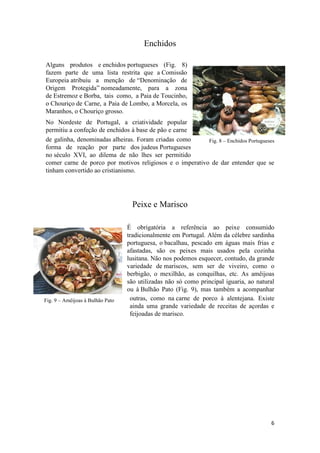 6
Fig. 8 – Enchidos Portugueses
Fig. 9 – Amêijoas à Bulhão Pato
Enchidos
Alguns produtos e enchidos portugueses (Fig. 8)
fazem parte de uma lista restrita que a Comissão
Europeia atribuiu a menção de “Denominação de
Origem Protegida” nomeadamente, para a zona
de Estremoz e Borba, tais como, a Paia de Toucinho,
o Chouriço de Carne, a Paia de Lombo, a Morcela, os
Maranhos, o Chouriço grosso.
No Nordeste de Portugal, a criatividade popular
permitiu a confeção de enchidos à base de pão e carne
de galinha, denominadas alheiras. Foram criadas como
forma de reação por parte dos judeus Portugueses
no século XVI, ao dilema de não lhes ser permitido
comer carne de porco por motivos religiosos e o imperativo de dar entender que se
tinham convertido ao cristianismo.
Peixe e Marisco
É obrigatória a referência ao peixe consumido
tradicionalmente em Portugal. Além da célebre sardinha
portuguesa, o bacalhau, pescado em águas mais frias e
afastadas, são os peixes mais usados pela cozinha
lusitana. Não nos podemos esquecer, contudo, da grande
variedade de mariscos, sem ser de viveiro, como o
berbigão, o mexilhão, as conquilhas, etc. As amêijoas
são utilizadas não só como principal iguaria, ao natural
ou à Bulhão Pato (Fig. 9), mas também a acompanhar
outras, como na carne de porco à alentejana. Existe
ainda uma grande variedade de receitas de açordas e
feijoadas de marisco.
 