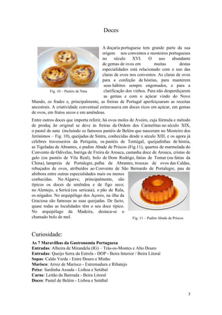 7
Fig. 11 – Pudim Abade de Priscos
Fig. 10 – Pastéis de Nata
Doces
A doçaria portuguesa tem grande parte da sua
origem nos conventos e mosteiros portugueses
no século XVI. O uso abundante
de gemas de ovos em muitas destas
especialidades está relacionado com o uso das
claras de ovos nos conventos. As claras de ovos
para a confeção de hóstias, para manterem
seus hábitos sempre engomados, e para a
clarificação dos vinhos. Para não desperdiçarem
as gemas e com o açúcar vindo do Novo
Mundo, os frades e, principalmente, as freiras de Portugal aperfeiçoaram as receitas
ancestrais. A criatividade conventual extravasava em doces ricos em açúcar, em gemas
de ovos, em frutos secos e em amêndoas.
Entre outros doces que importa referir, há ovos moles de Aveiro, cuja fórmula e método
de produç ão original se deve às freiras da Ordem dos Carmelitas no século XIX,
o pastel de nata (incluindo os famosos pastéis de Belém que nasceram no Mosteiro dos
Jerónimos – Fig. 10), queijadas de Sintra, conhecidas desde o século XIII, e os agora já
célebres travesseiros da Periquita, os pastéis de Tentúgal, queijadinhas de hóstia,
as Tigeladas de Abrantes, o pudim Abade de Priscos (Fig.11), quartos de marmelada do
Convento de Odivelas, barriga de Freira de Arouca, castanha doce de Arouca, cristas de
galo (ou pastéis de Vila Real), bolo de Dom Rodrigo, fatias de Tomar (ou fatias da
China), lampreia de Portalegre, palha de Abrantes, trouxas de ovos das Caldas,
rebuçados de ovos, atribuídos ao Convento de São Bernardo de Portalegre, pau de
abóbora entre outras especialidades mais ou menos
conhecidas. No Algarve, principalmente, são
típicos os doces de amêndoa e de figo seco;
no Alentejo, a Sericá (ou sericaia), o pão de Rala,
os nógados. No arquipélago dos Açores, na ilha da
Graciosa são famosas as suas queijadas. De facto,
quase todas as localidades têm o seu doce típico.
No arquipélago da Madeira, destaca-se o
chamado bolo de mel.
Curiosidade:
As 7 Maravilhas da Gastronomia Portuguesa
Entradas: Alheira de Mirandela (IG) – Trás-os-Montes e Alto Douro
Entradas: Queijo Serra da Estrela - DOP - Beira Interior / Beira Litoral
Sopas: Caldo Verde - Entre Douro e Minho
Marisco: Arroz de Marisco - Estremadura e Ribatejo
Peixe: Sardinha Assada - Lisboa e Setúbal
Carne Leitão da Bairrada - Beira Litoral
Doces: Pastel de Belém - Lisboa e Setúbal
 