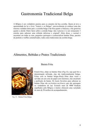 8
Fig. 12 – Batatas Fritas Belgas
Gastronomia Tradicional Belga
A Bélgica é um verdadeiro paraíso para os amantes da boa cozinha. Quem já teve a
oportunidade de ler o livro “Asterix e os Belgas”, provavelmente já conhece uma das
maiores verdades deste país: a cozinha belga é tão boa quanto a francesa, e tão generosa
quanto a alemã. Outro facto sobre a comida belga: não é preciso ir a um restaurante 3
estrelas para saborear uma refeição deliciosa e original! Além disso, o normal é
encontrar em todas as ruas, pequenos quiosques a comercializar batatas fritas, pacotes
de pralinês e waffles caramelizados, todos estes tradicionais da cozinha belga.
Alimentos, Bebidas e Pratos Tradicionais
Batata Frita
French fries, chips ou batatas fritas (Fig.12), seja qual for a
denominação utilizada, elas são tradicionalmente belgas.
Feitas com as batatas belgas Bintje, fritas duas vezes e
servidas em um cone de papel com maionese, elas encarnam
a perfeição da batata. Os locais favoritos para saborear as
batatas fritas são os frietkots ou fritures, que são quiosques
ou vendedores de rua. Existem mais de 4000 frietkots
espalhados pela Bélgica e muitos oferecem uma variedade
de mais de 50 molhos de acompanhamento.
 