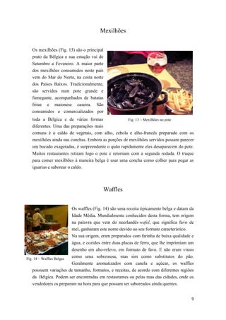 9
Fig. 13 – Mexilhões no pote
Fig. 14 – Waffles Belgas
Mexilhões
Os mexilhões (Fig. 13) são o principal
prato da Bélgica e sua estação vai de
Setembro a Fevereiro. A maior parte
dos mexilhões consumidos neste país
vem do Mar do Norte, na costa norte
dos Países Baixos. Tradicionalmente,
são servidos num pote grande e
fumegante, acompanhados de batatas
fritas e maionese caseira. São
consumidos e comercializados por
toda a Bélgica e de várias formas
diferentes. Uma das preparações mais
comuns é o caldo de vegetais, com alho, cebola e alho-francês preparado com os
mexilhões ainda nas conchas. Embora as porções de mexilhões servidos possam parecer
um bocado exageradas, é surpreendente o quão rapidamente eles desaparecem do pote.
Muitos restaurantes retiram logo o pote e retornam com a segunda rodada. O truque
para comer mexilhões à maneira belga é usar uma concha como colher para pegar as
iguarias e saborear o caldo.
Waffles
Os waffles (Fig. 14) são uma receita tipicamente belga e datam da
Idade Média. Mundialmente conhecidos desta forma, tem origem
na palavra que vem do neerlandês wafel, que significa favo de
mel, ganharam este nome devido ao seu formato característico.
Na sua origem, eram preparados com farinha de baixa qualidade e
água, e cozidos entre duas placas de ferro, que lhe imprimiam um
desenho em alto-relevo, em formato de favo. E não eram vistos
como uma sobremesa, mas sim como substitutos do pão.
Geralmente aromatizados com canela e açúcar, os waffles
possuem variações de tamanho, formatos, e receitas, de acordo com diferentes regiões
da Bélgica. Podem ser encontradas em restaurantes ou pelas ruas das cidades, onde os
vendedores os preparam na hora para que possam ser saboreados ainda quentes.
 
