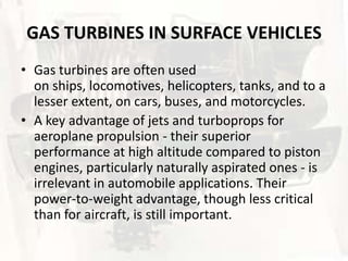 GAS TURBINES IN SURFACE VEHICLES
• Gas turbines are often used
  on ships, locomotives, helicopters, tanks, and to a
  lesser extent, on cars, buses, and motorcycles.
• A key advantage of jets and turboprops for
  aeroplane propulsion - their superior
  performance at high altitude compared to piston
  engines, particularly naturally aspirated ones - is
  irrelevant in automobile applications. Their
  power-to-weight advantage, though less critical
  than for aircraft, is still important.
 