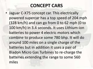 CONCEPT CARS
• Jaguar C-X75 concept car. This electrically
  powered supercar has a top speed of 204 mph
  (328 km/h) and can go from 0 to 62 mph (0 to
  100 km/h) in 3.4 seconds. It uses Lithium-ion
  batteries to power 4 electric motors which
  combine to produce some 780 bhp. It will do
  around 100 miles on a single charge of the
  batteries but in addition it uses a pair of
  Bladon Micro Gas Turbines to re-charge the
  batteries extending the range to some 560
  miles
 