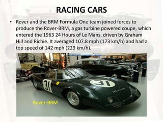 RACING CARS
• Rover and the BRM Formula One team joined forces to
  produce the Rover-BRM, a gas turbine powered coupe, which
  entered the 1963 24 Hours of Le Mans, driven by Graham
  Hill and Richie. It averaged 107.8 mph (173 km/h) and had a
  top speed of 142 mph (229 km/h).




         Rover-BRM
 