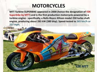 MOTORCYCLES
MTT Turbine SUPERBIKE appeared in 2000 (hence the designation of Y2K
Superbike by MTT) and is the first production motorcycle powered by a
turbine engine - specifically, a Rolls-Royce Allison model 250 turbo shaft
engine, producing about 283 kW (380 bhp). Speed-tested to 365 km/h or
227 mph.




                                                            Y2K MTT
 