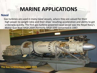 MARINE APPLICATIONS
Naval
  Gas turbines are used in many naval vessels, where they are valued for their
   high power-to-weight ratio and their ships' resulting acceleration and ability to get
   underway quickly. The first gas-turbine-powered naval vessel was the Royal Navy's
   Motor Gun Boat MGB 2009 (formerly MGB 509) converted in 1947.




The Gas turbine from MGB 2009
 