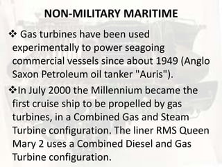 NON-MILITARY MARITIME
 Gas turbines have been used
experimentally to power seagoing
commercial vessels since about 1949 (Anglo
Saxon Petroleum oil tanker "Auris").
In July 2000 the Millennium became the
first cruise ship to be propelled by gas
turbines, in a Combined Gas and Steam
Turbine configuration. The liner RMS Queen
Mary 2 uses a Combined Diesel and Gas
Turbine configuration.
 