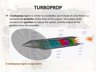 TURBOPROP
 A turboprop engine is similar to a turbofan, but instead of a fan there is a
  conventional propeller at the front of the engine. The output shaft
  connects to a gearbox to reduce the speed, and the output of the
  gearbox turns the propeller.




A turboprop engine in operation
 