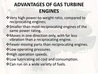 ADVANTAGES OF GAS TURBINE
            ENGINES
Very high power-to-weight ratio, compared to
 reciprocating engines;
Smaller than most reciprocating engines of the
 same power rating.
Moves in one direction only, with far less
 vibration than a reciprocating engine.
Fewer moving parts than reciprocating engines.
Low operating pressures.
High operation speeds.
Low lubricating oil cost and consumption.
Can run on a wide variety of fuels.
 
