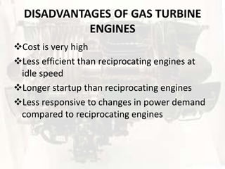 DISADVANTAGES OF GAS TURBINE
            ENGINES
Cost is very high
Less efficient than reciprocating engines at
 idle speed
Longer startup than reciprocating engines
Less responsive to changes in power demand
 compared to reciprocating engines
 