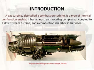 INTRODUCTION
   A gas turbine, also called a combustion turbine, is a type of internal
combustion engine. It has an upstream rotating compressor coupled to
a downstream turbine, and a combustion chamber in-between.




                     A typical axial-flow gas turbine turbojet, the J85
 