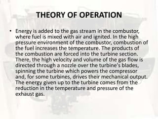 THEORY OF OPERATION
• Energy is added to the gas stream in the combustor,
  where fuel is mixed with air and ignited. In the high
  pressure environment of the combustor, combustion of
  the fuel increases the temperature. The products of
  the combustion are forced into the turbine section.
  There, the high velocity and volume of the gas flow is
  directed through a nozzle over the turbine's blades,
  spinning the turbine which powers the compressor
  and, for some turbines, drives their mechanical output.
  The energy given up to the turbine comes from the
  reduction in the temperature and pressure of the
  exhaust gas.
 
