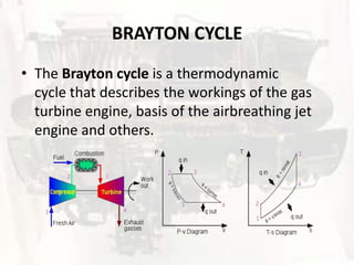 BRAYTON CYCLE
• The Brayton cycle is a thermodynamic
  cycle that describes the workings of the gas
  turbine engine, basis of the airbreathing jet
  engine and others.
 