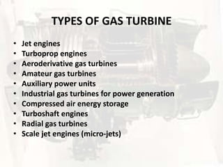 TYPES OF GAS TURBINE
•   Jet engines
•   Turboprop engines
•   Aeroderivative gas turbines
•   Amateur gas turbines
•   Auxiliary power units
•   Industrial gas turbines for power generation
•   Compressed air energy storage
•   Turboshaft engines
•   Radial gas turbines
•   Scale jet engines (micro-jets)
 
