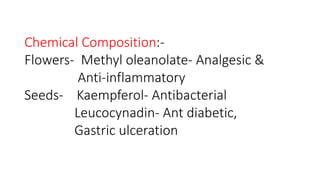 Chemical Composition:- 
Flowers- Methyl oleanolate- Analgesic & 
Anti-inflammatory 
Seeds- Kaempferol- Antibacterial 
Leucocynadin- Ant diabetic, 
Gastric ulceration 
 