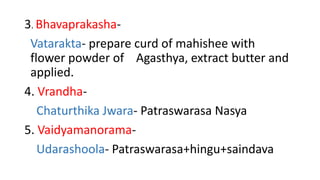 3. Bhavaprakasha- 
Vatarakta- prepare curd of mahishee with 
flower powder of Agasthya, extract butter and 
applied. 
4. Vrandha- 
Chaturthika Jwara- Patraswarasa Nasya 
5. Vaidyamanorama- 
Udarashoola- Patraswarasa+hingu+saindava 
 
