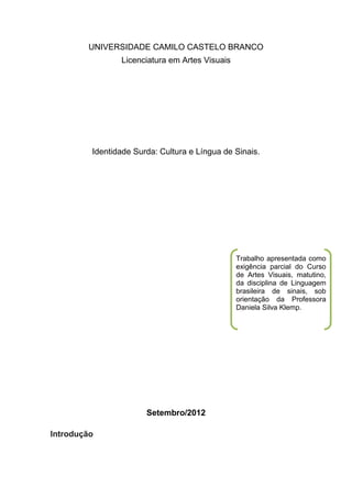 UNIVERSIDADE CAMILO CASTELO BRANCO
                Licenciatura em Artes Visuais




         Identidade Surda: Cultura e Língua de Sinais.




                                                Trabalho apresentada como
                                                exigência parcial do Curso
                                                de Artes Visuais, matutino,
                                                da disciplina de Linguagem
                                                brasileira de sinais, sob
                                                orientação da Professora
                                                Daniela Silva Klemp.




                       Setembro/2012

Introdução
 