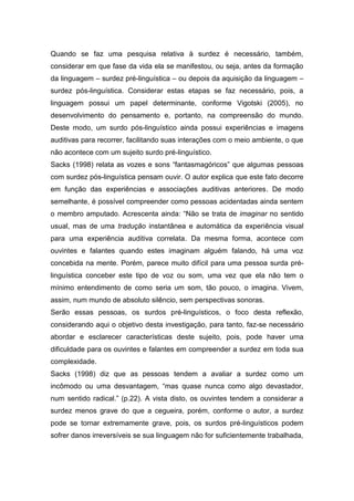 Quando se faz uma pesquisa relativa à surdez é necessário, também,
considerar em que fase da vida ela se manifestou, ou seja, antes da formação
da linguagem – surdez pré-linguística – ou depois da aquisição da linguagem –
surdez pós-linguística. Considerar estas etapas se faz necessário, pois, a
linguagem possui um papel determinante, conforme Vigotski (2005), no
desenvolvimento do pensamento e, portanto, na compreensão do mundo.
Deste modo, um surdo pós-linguístico ainda possui experiências e imagens
auditivas para recorrer, facilitando suas interações com o meio ambiente, o que
não acontece com um sujeito surdo pré-linguístico.
Sacks (1998) relata as vozes e sons “fantasmagóricos” que algumas pessoas
com surdez pós-linguística pensam ouvir. O autor explica que este fato decorre
em função das experiências e associações auditivas anteriores. De modo
semelhante, é possível compreender como pessoas acidentadas ainda sentem
o membro amputado. Acrescenta ainda: “Não se trata de imaginar no sentido
usual, mas de uma tradução instantânea e automática da experiência visual
para uma experiência auditiva correlata. Da mesma forma, acontece com
ouvintes e falantes quando estes imaginam alguém falando, há uma voz
concebida na mente. Porém, parece muito difícil para uma pessoa surda pré-
linguística conceber este tipo de voz ou som, uma vez que ela não tem o
mínimo entendimento de como seria um som, tão pouco, o imagina. Vivem,
assim, num mundo de absoluto silêncio, sem perspectivas sonoras.
Serão essas pessoas, os surdos pré-linguísticos, o foco desta reflexão,
considerando aqui o objetivo desta investigação, para tanto, faz-se necessário
abordar e esclarecer características deste sujeito, pois, pode haver uma
dificuldade para os ouvintes e falantes em compreender a surdez em toda sua
complexidade.
Sacks (1998) diz que as pessoas tendem a avaliar a surdez como um
incômodo ou uma desvantagem, “mas quase nunca como algo devastador,
num sentido radical.” (p.22). A vista disto, os ouvintes tendem a considerar a
surdez menos grave do que a cegueira, porém, conforme o autor, a surdez
pode se tornar extremamente grave, pois, os surdos pré-linguísticos podem
sofrer danos irreversíveis se sua linguagem não for suficientemente trabalhada,
 